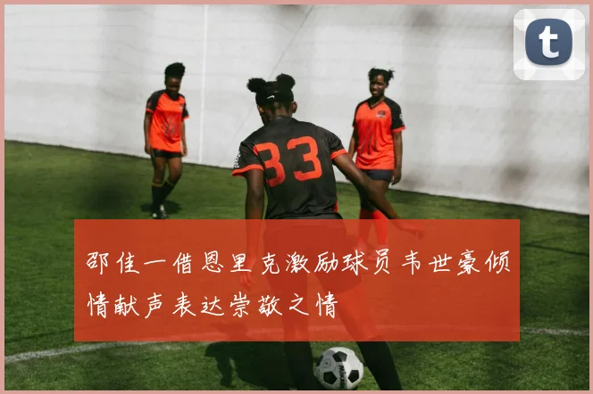 邵佳一借恩里克激励球员韦世豪倾情献声表达崇敬之情