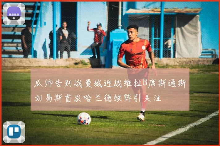 瓜帅告别战曼城迎战维拉B席斯通斯刘易斯首发哈兰德缺阵引关注