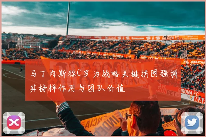 马丁内斯称C罗为战略关键拼图强调其榜样作用与团队价值