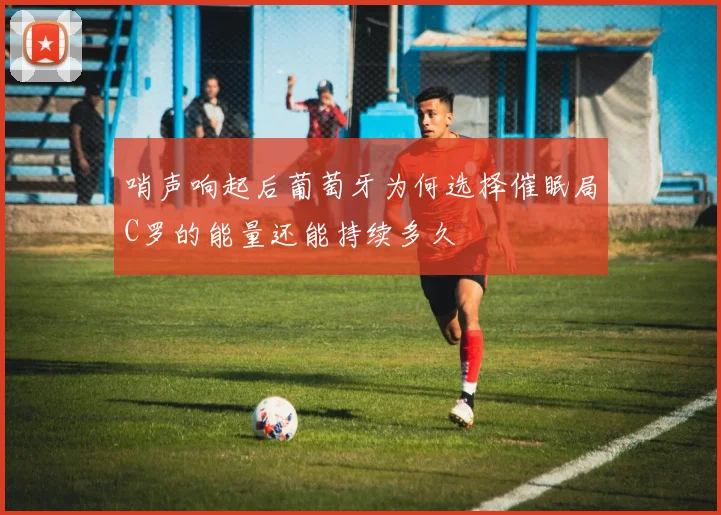 哨声响起后葡萄牙为何选择催眠局C罗的能量还能持续多久