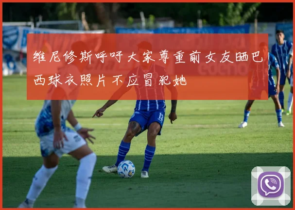 维尼修斯呼吁大家尊重前女友晒巴西球衣照片不应冒犯她
