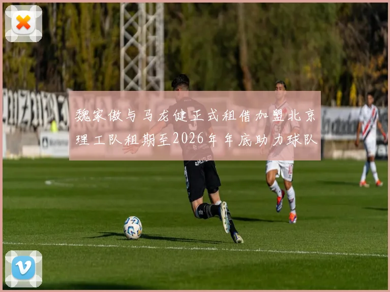 魏家傲与马龙健正式租借加盟北京理工队租期至2026年年底助力球队发展
