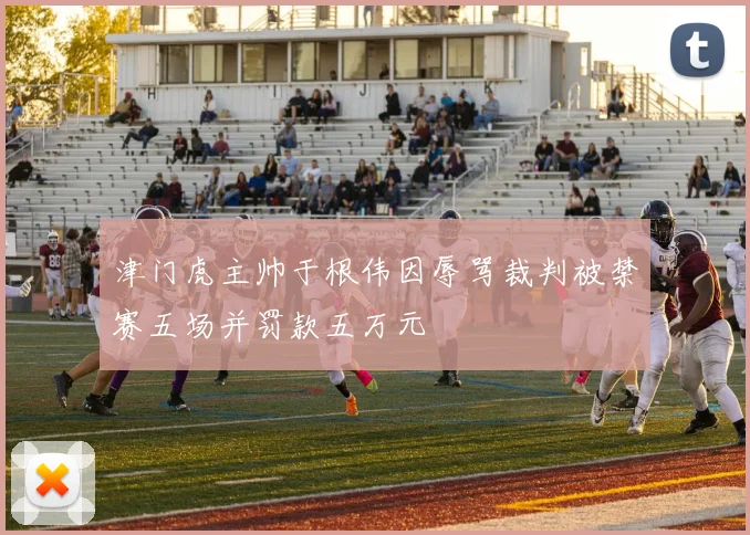 津门虎主帅于根伟因辱骂裁判被禁赛五场并罚款五万元