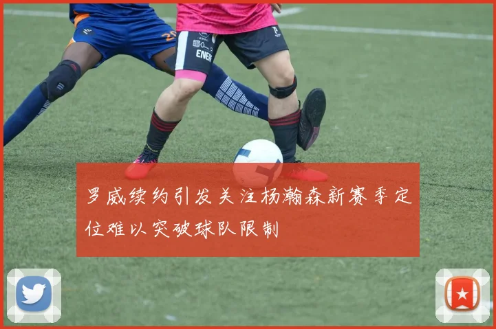 罗威续约引发关注杨瀚森新赛季定位难以突破球队限制