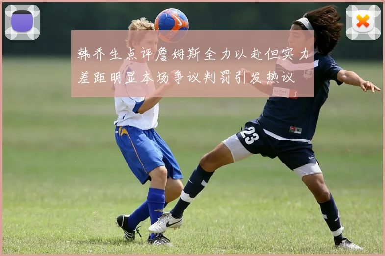 韩乔生点评詹姆斯全力以赴但实力差距明显本场争议判罚引发热议