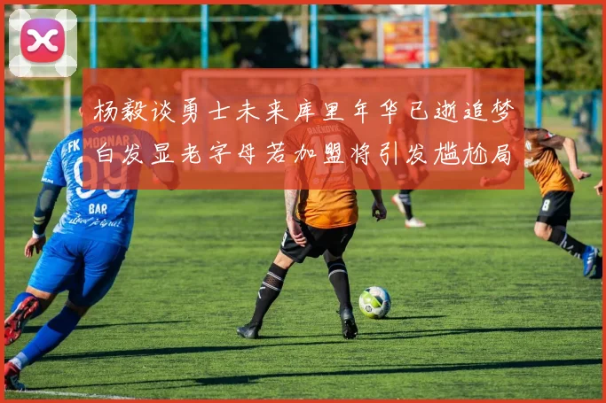 杨毅谈勇士未来库里年华已逝追梦白发显老字母若加盟将引发尴尬局面