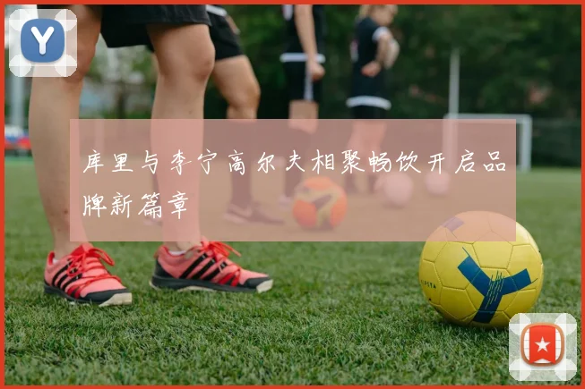 库里与李宁高尔夫相聚畅饮开启品牌新篇章