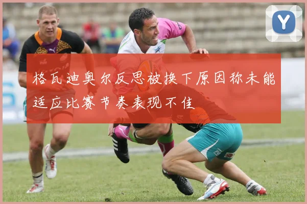 格瓦迪奥尔反思被换下原因称未能适应比赛节奏表现不佳