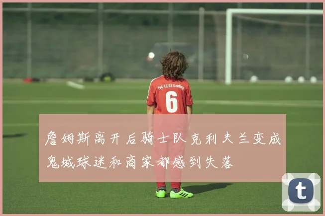 詹姆斯离开后骑士队克利夫兰变成鬼城球迷和商家都感到失落