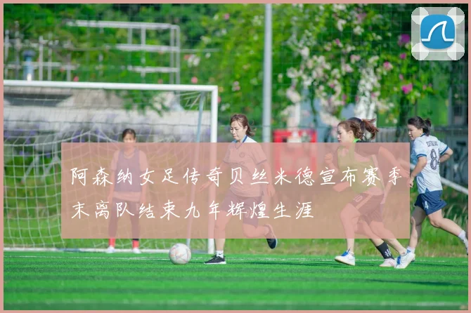 阿森纳女足传奇贝丝米德宣布赛季末离队结束九年辉煌生涯
